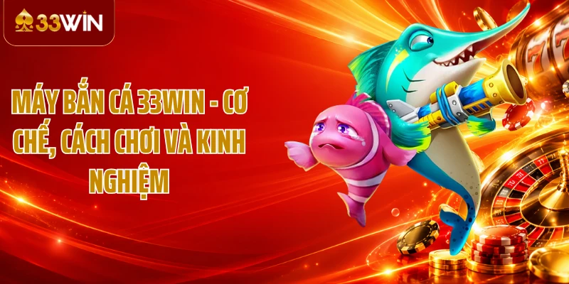 Máy Bắn Cá 33WIN - Cơ Chế, Cách Chơi Và Kinh Nghiệm